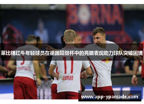 莱比锡红牛年轻球员在德国超级杯中的亮眼表现助力球队突破困境 莱比锡红牛年轻球员在德国超级杯中的亮眼表现助力球队突破困境