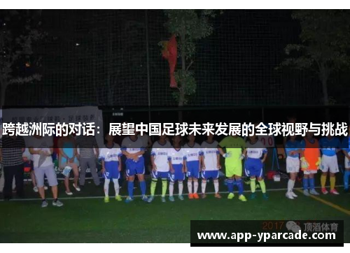跨越洲际的对话:展望中国足球未来发展的全球视野与挑战 跨越洲际的对话:展望中国足球未来发展的全球视野与挑战