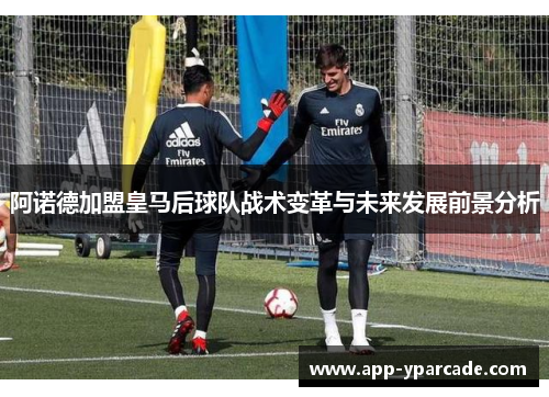 阿诺德加盟皇马后球队战术变革与未来发展前景分析