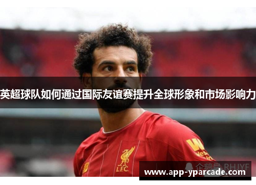 英超球队如何通过国际友谊赛提升全球形象和市场影响力 英超球队如何通过国际友谊赛提升全球形象和市场影响力