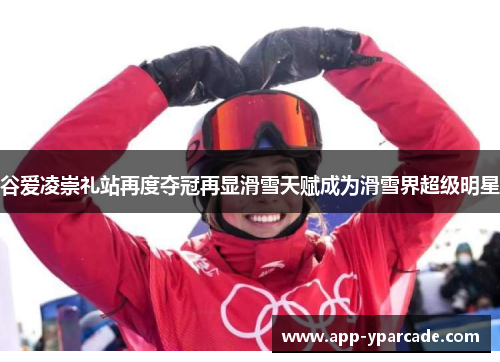 谷爱凌崇礼站再度夺冠再显滑雪天赋成为滑雪界超级明星