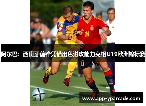 阿尔巴：西班牙前锋凭借出色进攻能力亮相U19欧洲锦标赛