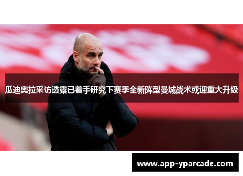 瓜迪奥拉采访透露已着手研究下赛季全新阵型曼城战术或迎重大升级