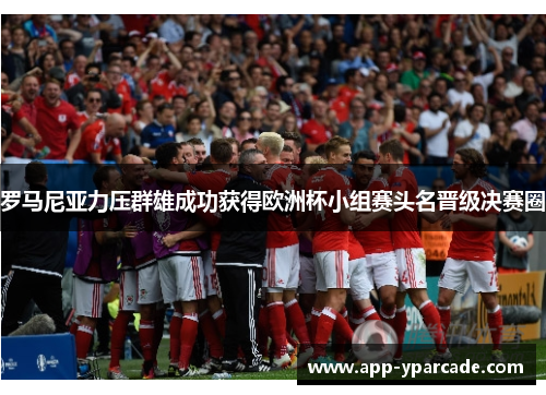 罗马尼亚力压群雄成功获得欧洲杯小组赛头名晋级决赛圈 罗马尼亚力压群雄成功获得欧洲杯小组赛头名晋级决赛圈
